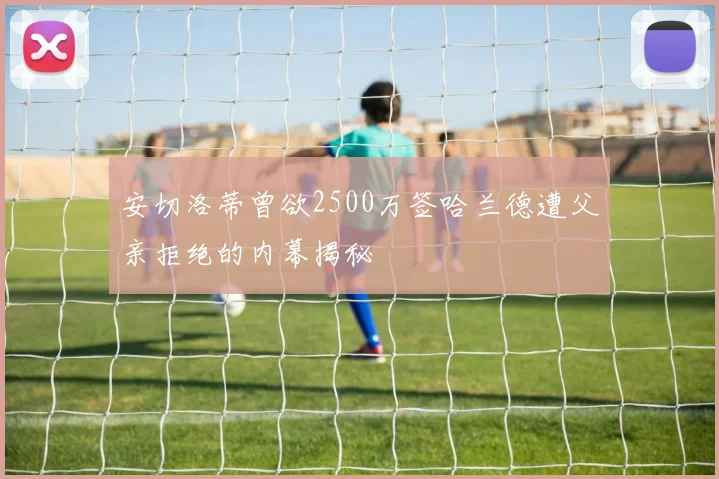安切洛蒂曾欲2500万签哈兰德遭父亲拒绝的内幕揭秘