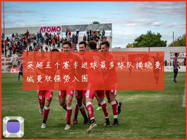 英超五个赛季进球最多球队揭晓曼城曼联强势入围