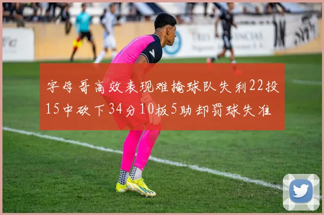 字母哥高效表现难掩球队失利22投15中砍下34分10板5助却罚球失准