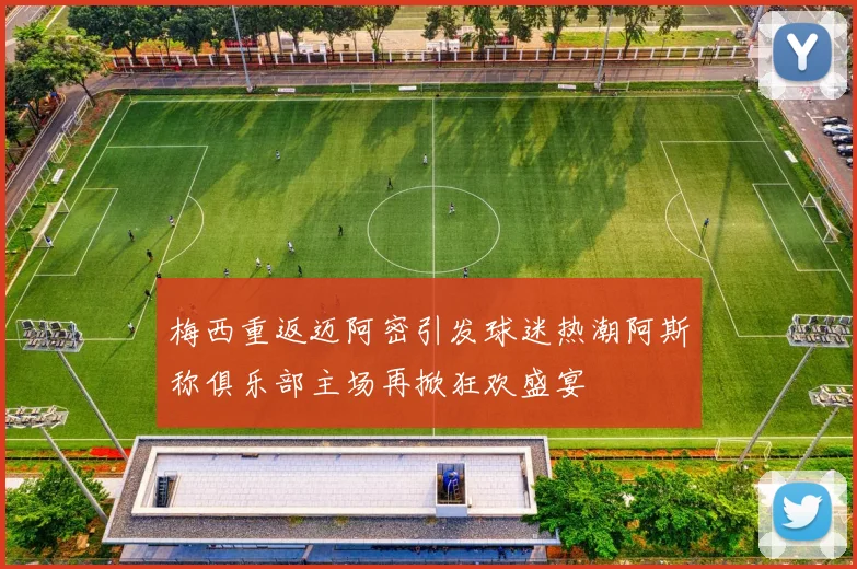 梅西重返迈阿密引发球迷热潮阿斯称俱乐部主场再掀狂欢盛宴