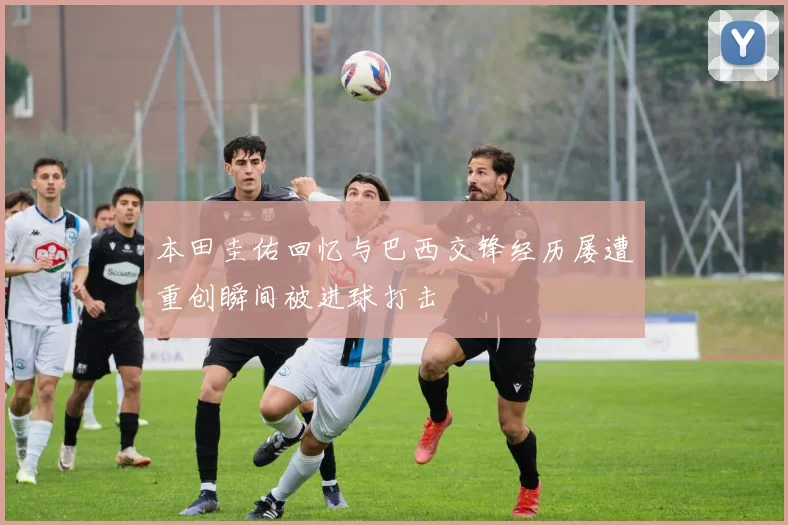 本田圭佑回忆与巴西交锋经历屡遭重创瞬间被进球打击