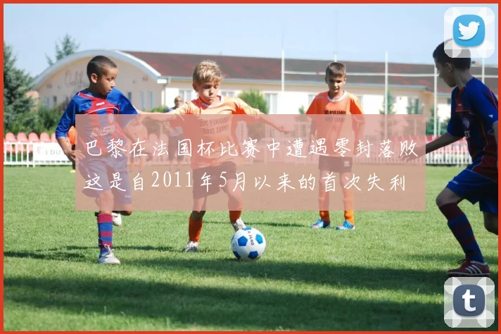 巴黎在法国杯比赛中遭遇零封落败这是自2011年5月以来的首次失利