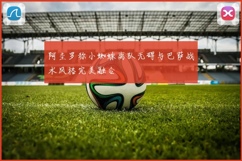 阿圭罗称小蜘蛛离队无碍与巴萨战术风格完美融合