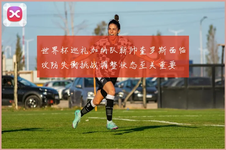 世界杯巡礼加纳队新帅奎罗斯面临攻防失衡挑战调整状态至关重要