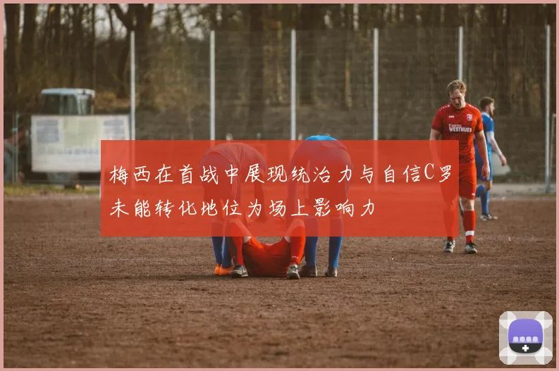 梅西在首战中展现统治力与自信C罗未能转化地位为场上影响力