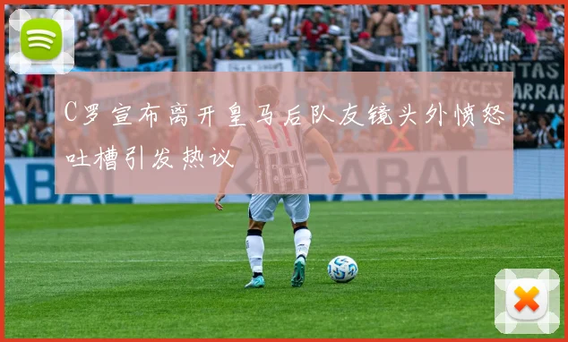 C罗宣布离开皇马后队友镜头外愤怒吐槽引发热议