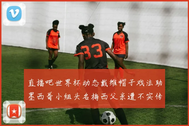 直播吧世界杯动态戴维帽子戏法助墨西哥小组头名梅西父亲遭不实传言困扰