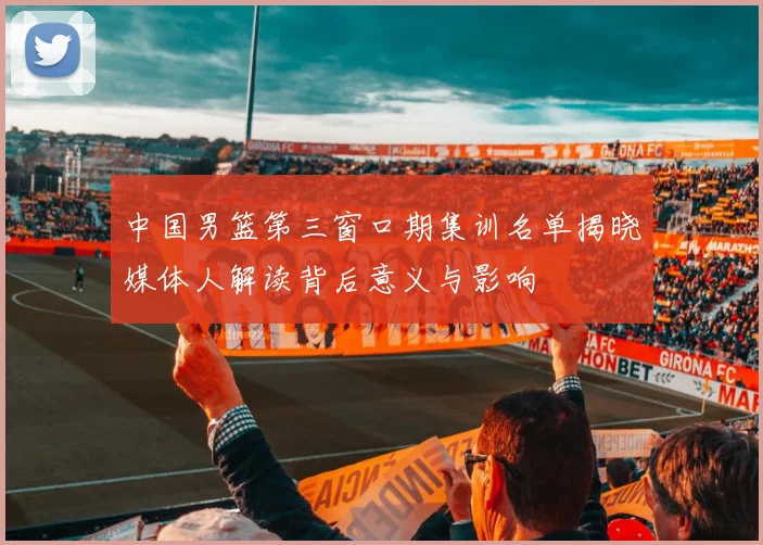 中国男篮第三窗口期集训名单揭晓媒体人解读背后意义与影响