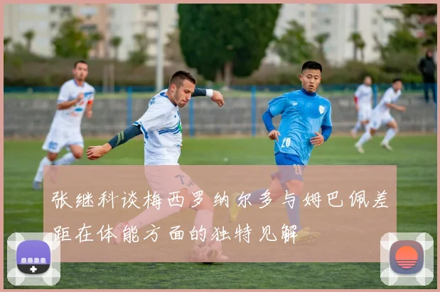 张继科谈梅西罗纳尔多与姆巴佩差距在体能方面的独特见解