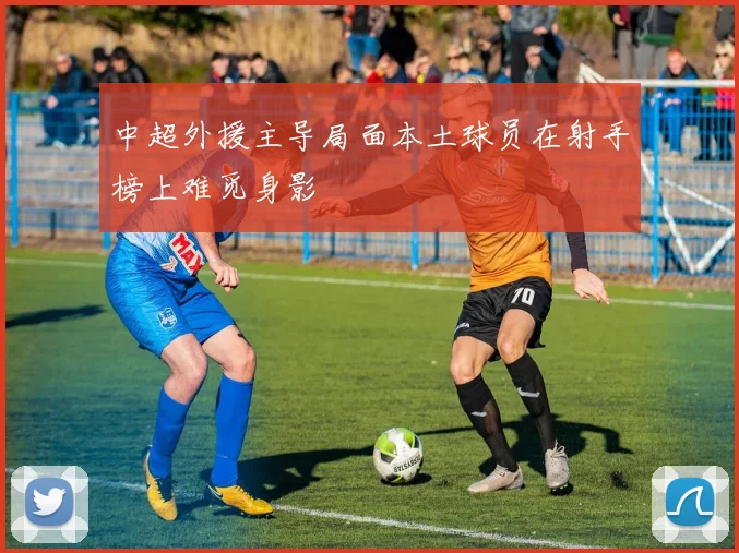 中超外援主导局面本土球员在射手榜上难觅身影