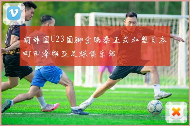 前韩国U23国脚金眠泰正式加盟日本町田泽维亚足球俱乐部