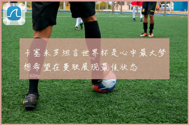 卡塞米罗坦言世界杯是心中最大梦想希望在曼联展现最佳状态