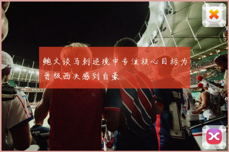 鲍文谈马刺逆境中专注核心目标为晋级西决感到自豪