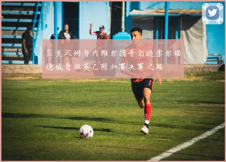 贝克汉姆与内维尔携手打造索尔福德城晋级英乙附加赛决赛之路