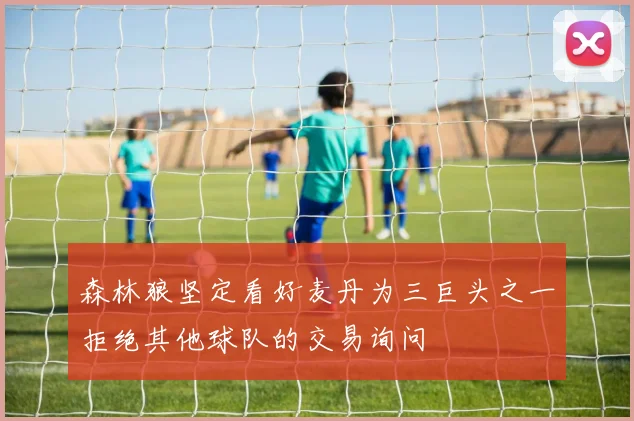 森林狼坚定看好麦丹为三巨头之一拒绝其他球队的交易询问