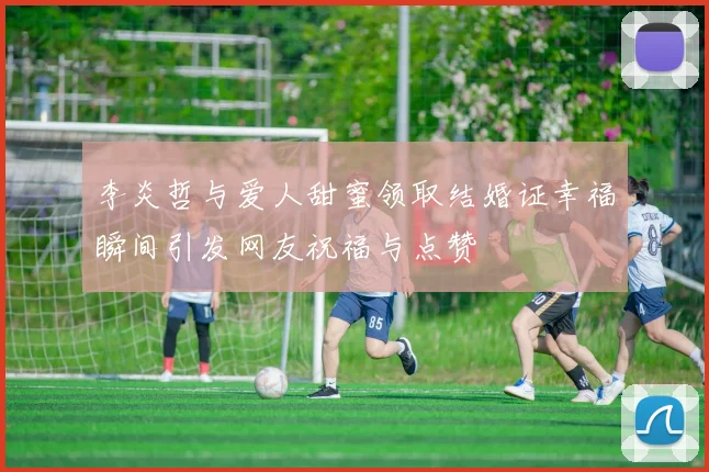 李炎哲与爱人甜蜜领取结婚证幸福瞬间引发网友祝福与点赞