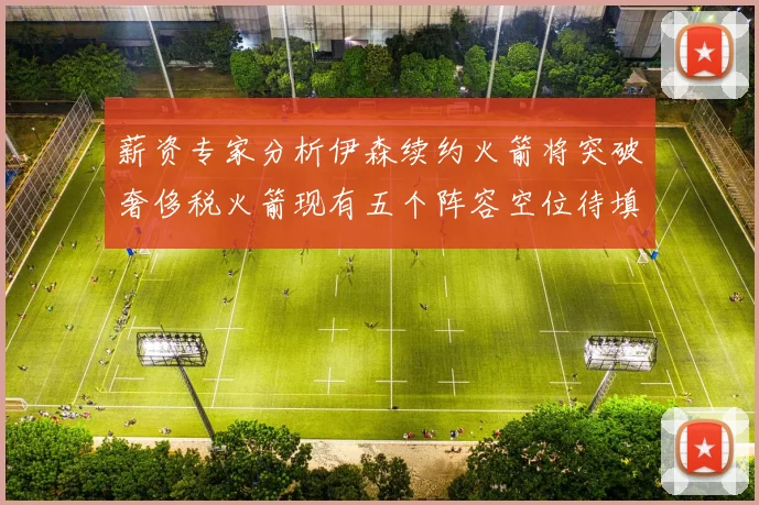 薪资专家分析伊森续约火箭将突破奢侈税火箭现有五个阵容空位待填补